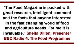 The Food Magazine is packed with great research, intelligent comment and the facts that anyone interested in the fast changing world of food and agriculture needs. For me it is invaluable. Sheila Dillon, Presenter BBC Radio 4, The Food Programme